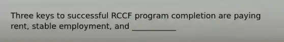 Three keys to successful RCCF program completion are paying rent, stable employment, and ___________