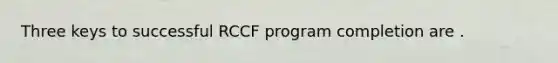 Three keys to successful RCCF program completion are .