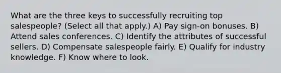 What are the three keys to successfully recruiting top salespeople? (Select all that apply.) A) Pay sign-on bonuses. B) Attend sales conferences. C) Identify the attributes of successful sellers. D) Compensate salespeople fairly. E) Qualify for industry knowledge. F) Know where to look.