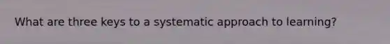 What are three keys to a systematic approach to learning?