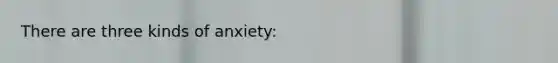 There are three kinds of anxiety: