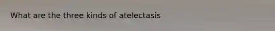 What are the three kinds of atelectasis