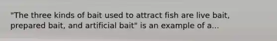 "The three kinds of bait used to attract fish are live bait, prepared bait, and artificial bait" is an example of a...