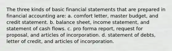 The three kinds of basic <a href='https://www.questionai.com/knowledge/kFBJaQCz4b-financial-statements' class='anchor-knowledge'>financial statements</a> that are prepared in financial accounting are: a. comfort letter, master budget, and credit statement. b. balance sheet, <a href='https://www.questionai.com/knowledge/kCPMsnOwdm-income-statement' class='anchor-knowledge'>income statement</a>, and statement of cash flows. c. pro forma report, request for proposal, and articles of incorporation. d. statement of debts, letter of credit, and articles of incorporation.