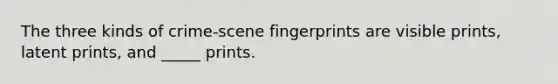 The three kinds of crime-scene fingerprints are visible prints, latent prints, and _____ prints.