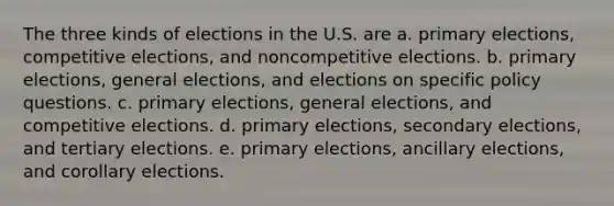 The three kinds of elections in the U.S. are a. primary elections, competitive elections, and noncompetitive elections. b. primary elections, general elections, and elections on specific policy questions. c. primary elections, general elections, and competitive elections. d. primary elections, secondary elections, and tertiary elections. e. primary elections, ancillary elections, and corollary elections.