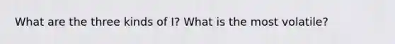 What are the three kinds of I? What is the most volatile?