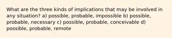 What are the three kinds of implications that may be involved in any situation? a) possible, probable, impossible b) possible, probable, necessary c) possible, probable, conceivable d) possible, probable, remote