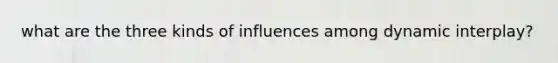 what are the three kinds of influences among dynamic interplay?