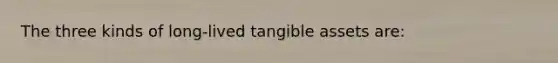 The three kinds of long-lived tangible assets are: