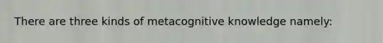 There are three kinds of metacognitive knowledge namely: