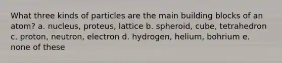 What three kinds of particles are the main building blocks of an atom? a. nucleus, proteus, lattice b. spheroid, cube, tetrahedron c. proton, neutron, electron d. hydrogen, helium, bohrium e. none of these