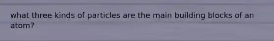 what three kinds of particles are the main building blocks of an atom?