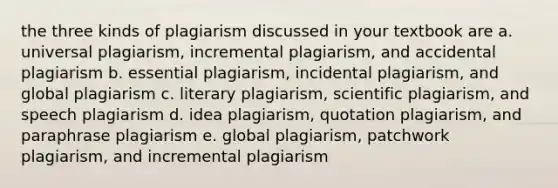 the three kinds of plagiarism discussed in your textbook are a. universal plagiarism, incremental plagiarism, and accidental plagiarism b. essential plagiarism, incidental plagiarism, and global plagiarism c. literary plagiarism, scientific plagiarism, and speech plagiarism d. idea plagiarism, quotation plagiarism, and paraphrase plagiarism e. global plagiarism, patchwork plagiarism, and incremental plagiarism