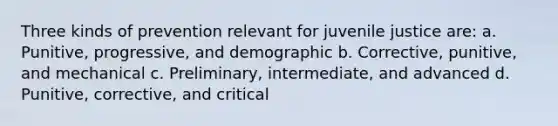 Three kinds of prevention relevant for juvenile justice are: a. Punitive, progressive, and demographic b. Corrective, punitive, and mechanical c. Preliminary, intermediate, and advanced d. Punitive, corrective, and critical