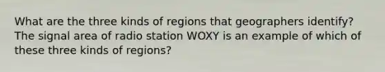 What are the three kinds of regions that geographers identify? The signal area of radio station WOXY is an example of which of these three kinds of regions?