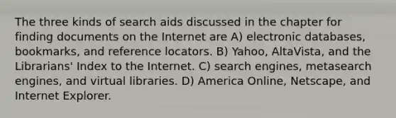 The three kinds of search aids discussed in the chapter for finding documents on the Internet are A) electronic databases, bookmarks, and reference locators. B) Yahoo, AltaVista, and the Librarians' Index to the Internet. C) search engines, metasearch engines, and virtual libraries. D) America Online, Netscape, and Internet Explorer.