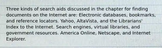 Three kinds of search aids discussed in the chapter for finding documents on the Internet are: Electronic databases, bookmarks, and reference locators. Yahoo, AltaVista, and the Librarians' Index to the Internet. Search engines, virtual libraries, and government resources. America Online, Netscape, and Internet Explorer.