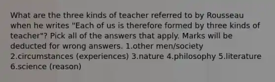 What are the three kinds of teacher referred to by Rousseau when he writes "Each of us is therefore formed by three kinds of teacher"? Pick all of the answers that apply. Marks will be deducted for wrong answers. 1.other men/society 2.circumstances (experiences) 3.nature 4.philosophy 5.literature 6.science (reason)