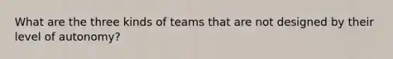 What are the three kinds of teams that are not designed by their level of autonomy?