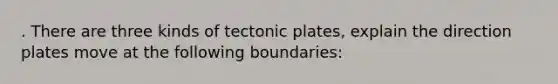 . There are three kinds of tectonic plates, explain the direction plates move at the following boundaries: