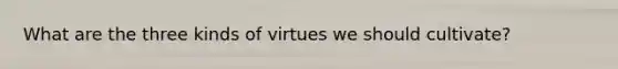 What are the three kinds of virtues we should cultivate?