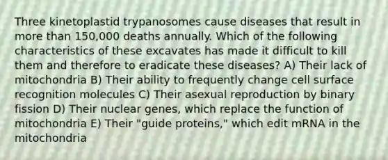 Three kinetoplastid trypanosomes cause diseases that result in more than 150,000 deaths annually. Which of the following characteristics of these excavates has made it difficult to kill them and therefore to eradicate these diseases? A) Their lack of mitochondria B) Their ability to frequently change cell surface recognition molecules C) Their asexual reproduction by binary fission D) Their nuclear genes, which replace the function of mitochondria E) Their "guide proteins," which edit mRNA in the mitochondria