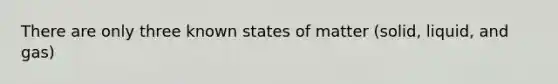 There are only three known states of matter (solid, liquid, and gas)