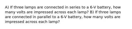 A) If three lamps are connected in series to a 6-V battery, how many volts are impressed across each lamp? B) If three lamps are connected in parallel to a 6-V battery, how many volts are impressed across each lamp?