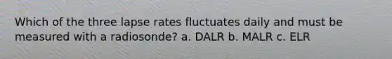 Which of the three lapse rates fluctuates daily and must be measured with a radiosonde? a. DALR b. MALR c. ELR