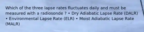 Which of the three lapse rates fluctuates daily and must be measured with a radiosonde ? • Dry Adiabatic Lapse Rate (DALR) • Environmental Lapse Rate (ELR) • Moist Adiabatic Lapse Rate (MALR)