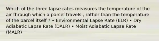 Which of the three lapse rates measures the temperature of the air through which a parcel travels , rather than the temperature of the parcel itself ? • Environmental Lapse Rate (ELR) • Dry Adiabatic Lapse Rate (DALR) • Moist Adiabatic Lapse Rate (MALR)