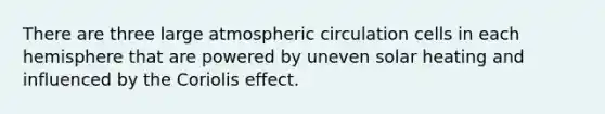 There are three large atmospheric circulation cells in each hemisphere that are powered by uneven solar heating and influenced by the Coriolis effect.