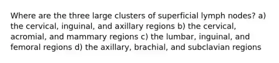 Where are the three large clusters of superficial lymph nodes? a) the cervical, inguinal, and axillary regions b) the cervical, acromial, and mammary regions c) the lumbar, inguinal, and femoral regions d) the axillary, brachial, and subclavian regions