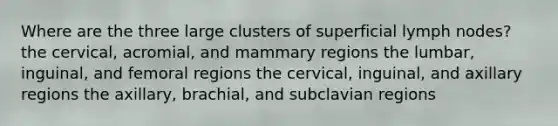 Where are the three large clusters of superficial lymph nodes? the cervical, acromial, and mammary regions the lumbar, inguinal, and femoral regions the cervical, inguinal, and axillary regions the axillary, brachial, and subclavian regions