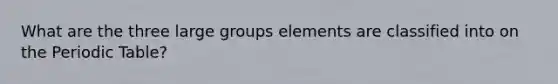 What are the three large groups elements are classified into on the Periodic Table?