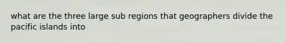 what are the three large sub regions that geographers divide the pacific islands into