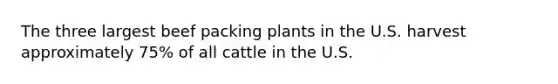 The three largest beef packing plants in the U.S. harvest approximately 75% of all cattle in the U.S.