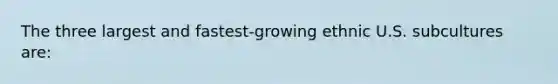 The three largest and fastest-growing ethnic U.S. subcultures are: