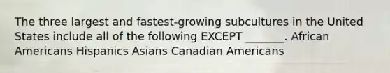 The three largest and fastest-growing subcultures in the United States include all of the following EXCEPT _______. African Americans Hispanics Asians Canadian Americans