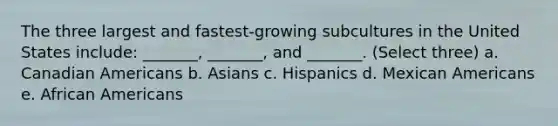 The three largest and fastest-growing subcultures in the United States include: _______, _______, and _______. (Select three) a. Canadian Americans b. Asians c. Hispanics d. Mexican Americans e. <a href='https://www.questionai.com/knowledge/kktT1tbvGH-african-americans' class='anchor-knowledge'>african americans</a>