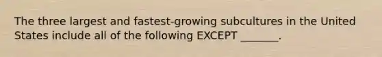 The three largest and fastest-growing subcultures in the United States include all of the following EXCEPT _______.