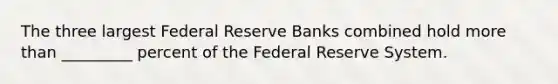 The three largest Federal Reserve Banks combined hold more than _________ percent of the Federal Reserve System.