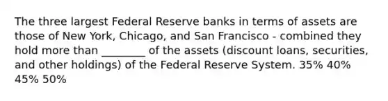 The three largest Federal Reserve banks in terms of assets are those of New York, Chicago, and San Francisco - combined they hold more than ________ of the assets (discount loans, securities, and other holdings) of the Federal Reserve System. 35% 40% 45% 50%