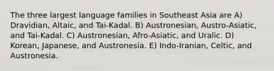 The three largest language families in Southeast Asia are A) Dravidian, Altaic, and Tai-Kadal. B) Austronesian, Austro-Asiatic, and Tai-Kadal. C) Austronesian, Afro-Asiatic, and Uralic. D) Korean, Japanese, and Austronesia. E) Indo-Iranian, Celtic, and Austronesia.