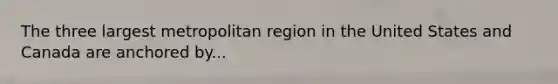 The three largest metropolitan region in the United States and Canada are anchored by...