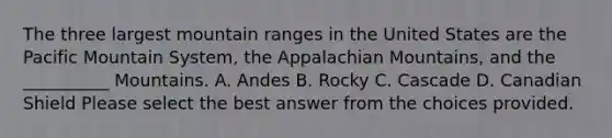 The three largest mountain ranges in the United States are the Pacific Mountain System, the Appalachian Mountains, and the __________ Mountains. A. Andes B. Rocky C. Cascade D. Canadian Shield Please select the best answer from the choices provided.