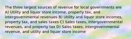 The three largest sources of revenue for local governments are A) Utility and liquor store income, property tax, and intergovernmental revenues B) Utility and liquor store incomes, property tax, and sales taxes C) Sales taxes, intergovernmental revenues, and property tax D) Sales taxes, intergovernmental revenue, and utility and liquor store income