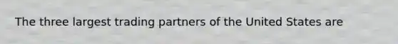 The three largest trading partners of the United States are