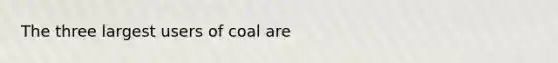 The three largest users of coal are